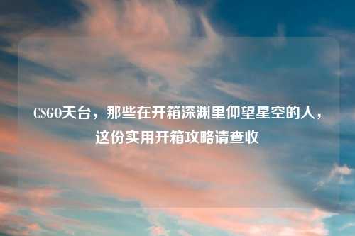 CSGO天台，那些在开箱深渊里仰望星空的人，这份实用开箱攻略请查收
