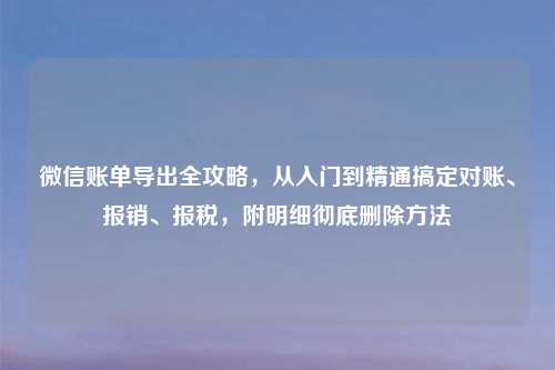 微信账单导出全攻略，从入门到精通搞定对账、报销、报税，附明细彻底删除     