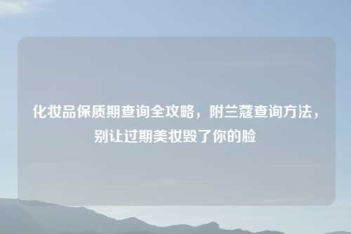 化妆品保质期查询全攻略，附兰蔻查询     ，别让过期美妆毁了你的脸