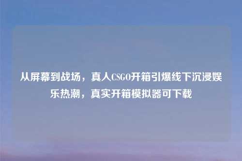从屏幕到战场，真人CSGO开箱引爆线下沉浸娱乐热潮，真实开箱模拟器可下载