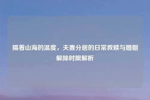 隔着山海的温度，夫妻分居的日常救赎与婚姻解除时限解析
