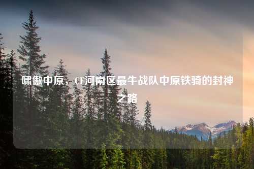 啸傲中原，CF河南区最牛战队中原铁骑的封神之路