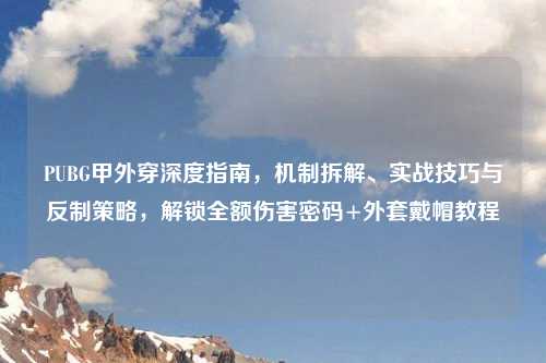PUBG甲外穿深度指南，机制拆解、实战技巧与反制策略，解锁全额伤害密码+外套戴帽教程
