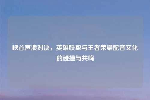 峡谷声浪对决，英雄联盟与王者荣耀配音文化的碰撞与共鸣