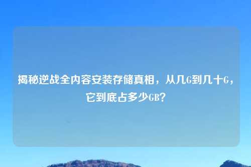 揭秘逆战全内容安装存储真相，从几G到几十G，它到底占多少GB？