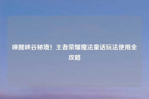 唤醒峡谷秘境！王者荣耀魔法童话玩法使用全攻略