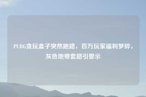 PUBG贪玩盒子突然跑路，百万玩家福利梦碎，灰色地带套路引警示