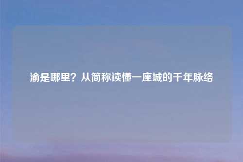 渝是哪里？从简称读懂一座城的千年脉络