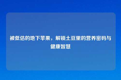 被低估的地下苹果，解锁土豆里的营养密码与健康智慧