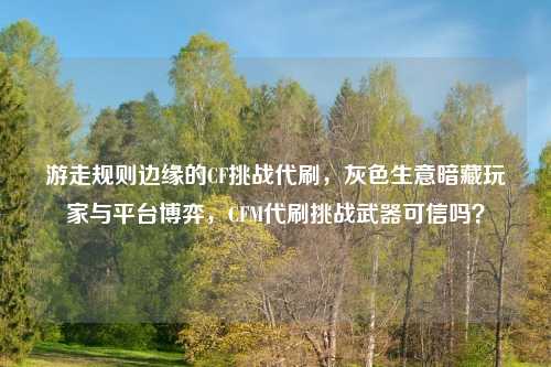 游走规则边缘的CF挑战代刷，灰色生意暗藏玩家与平台博弈，CFM代刷挑战武器可信吗？