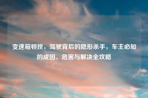 变速箱顿挫，驾驶背后的隐形杀手，车主必知的成因、危害与解决全攻略