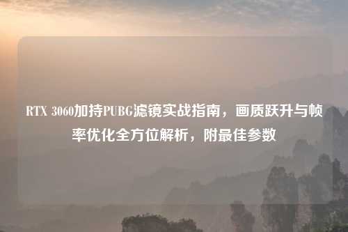 RTX 3060加持PUBG滤镜实战指南，画质跃升与帧率优化全方位解析，附更佳参数