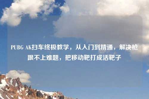 PUBG AK扫车终极教学，从入门到精通，解决枪跟不上难题，把移动靶打成活靶子