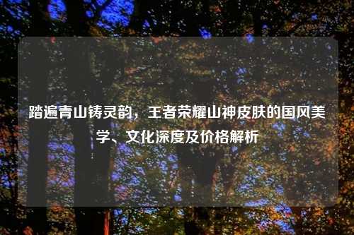 踏遍青山铸灵韵，王者荣耀山神皮肤的国风美学、文化深度及价格解析