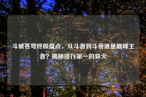 斗破苍穹终极盘点，从斗者到斗帝谁是巅峰王者？揭秘排行之一的异火