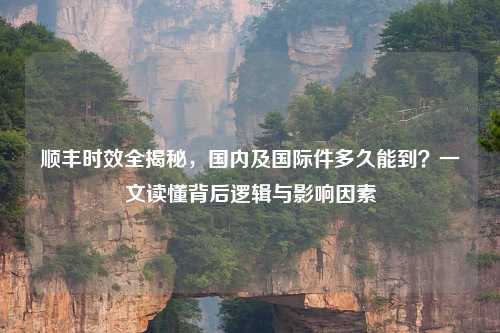 顺丰时效全揭秘，国内及国际件多久能到？一文读懂背后逻辑与影响因素