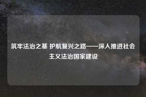 筑牢法治之基 护航复兴之路——深入推进社会主义法治国家建设
