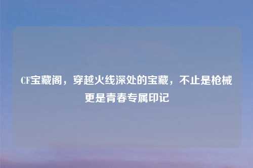 CF宝藏阁，穿越火线深处的宝藏，不止是枪械更是青春专属印记
