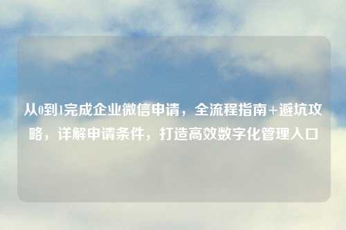 从0到1完成企业微信申请，全流程指南+避坑攻略，详解申请条件，打造高效数字化管理入口