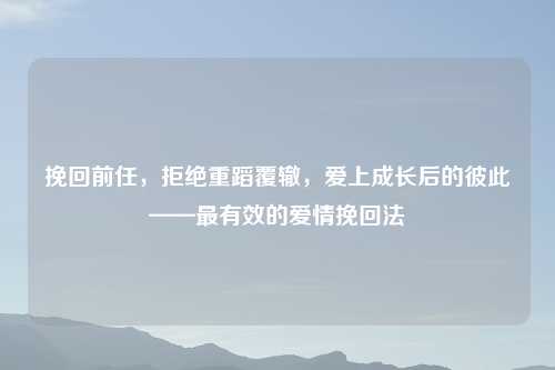挽回前任，拒绝重蹈覆辙，爱上成长后的彼此——最有效的爱情挽回法