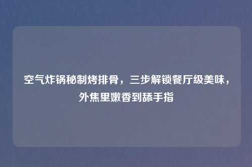 空气炸锅秘制烤排骨，三步解锁餐厅级美味，外焦里嫩香到舔手指