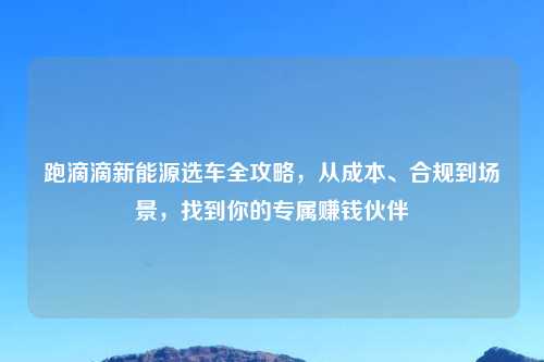 跑滴滴新能源选车全攻略，从成本、合规到场景，找到你的专属赚钱伙伴