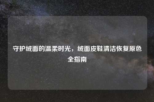 守护绒面的温柔时光，绒面皮鞋清洁恢复原色全指南