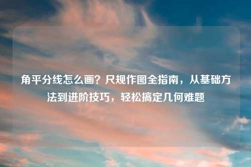 角平分线怎么画？尺规作图全指南，从基础     到进阶技巧，轻松搞定几何难题