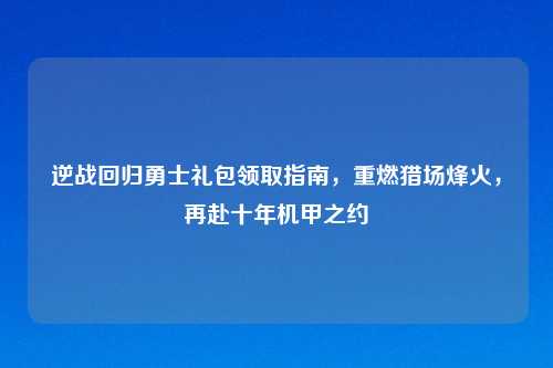 逆战回归勇士礼包领取指南，重燃猎场烽火，再赴十年机甲之约