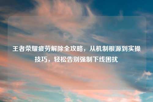 王者荣耀疲劳解除全攻略，从机制根源到实操技巧，轻松告别强制下线困扰