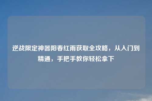 逆战限定神器阳春红雨获取全攻略，从入门到精通，手把手教你轻松拿下