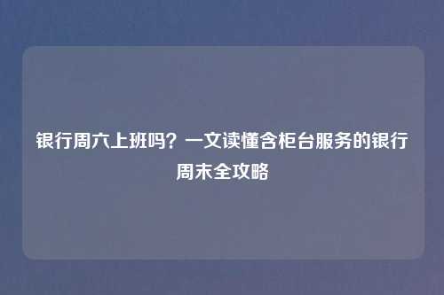 银行周六上班吗?一文读懂含柜台服务的银行周末全攻略