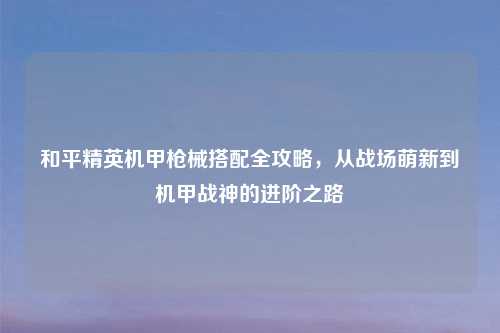和平精英机甲枪械搭配全攻略，从战场萌新到机甲战神的进阶之路