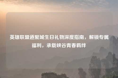 英雄联盟道聚城生日礼物深度指南，解锁专属福利，承载峡谷青春羁绊
