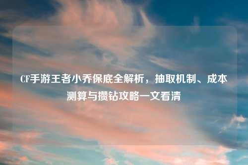 CF手游王者小乔保底全解析，抽取机制、成本测算与攒钻攻略一文看清