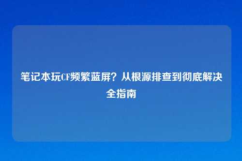 笔记本玩CF频繁蓝屏？从根源排查到彻底解决全指南