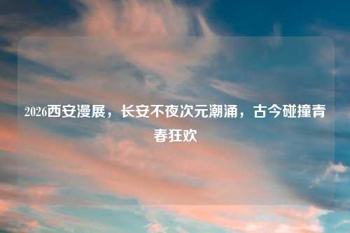 2026西安漫展，长安不夜次元潮涌，古今碰撞青春狂欢