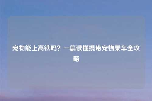 宠物能上高铁吗？一篇读懂携带宠物乘车全攻略