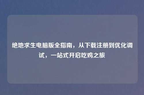 绝地求生电脑版全指南，从下载注册到优化调试，一站式开启吃鸡之旅