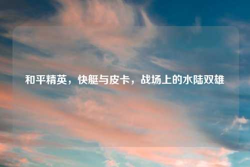 和平精英，快艇与皮卡，战场上的水陆双雄