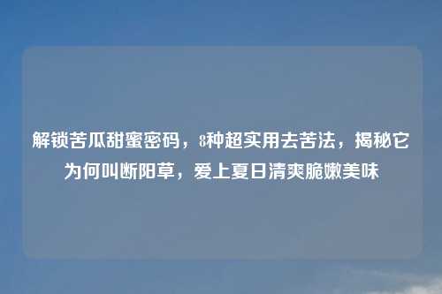 解锁苦瓜甜蜜密码，8种超实用去苦法，揭秘它为何叫断阳草，爱上夏日清爽脆嫩美味