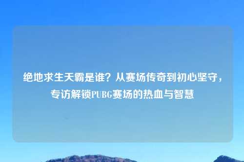 绝地求生天霸是谁？从赛场传奇到初心坚守，专访解锁PUBG赛场的热血与智慧