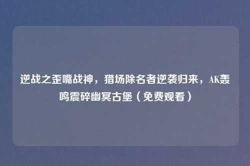 逆战之歪嘴战神，猎场除名者逆袭归来，AK轰鸣震碎幽冥古堡（免费观看）