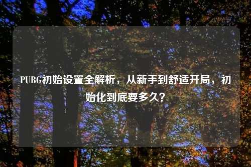 PUBG初始设置全解析，从新手到舒适开局，初始化到底要多久？