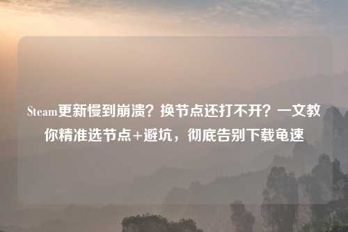 Steam更新慢到崩溃？换节点还打不开？一文教你精准选节点+避坑，彻底告别下载龟速