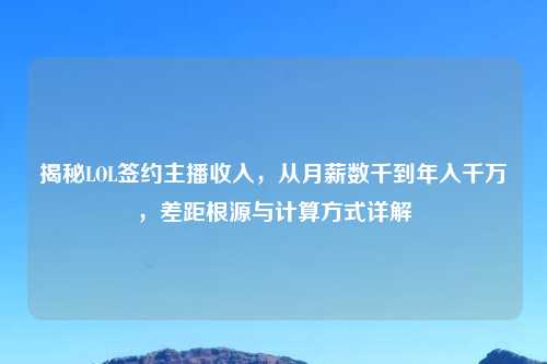 揭秘LOL签约主播收入，从月薪数千到年入千万，差距根源与计算方式详解
