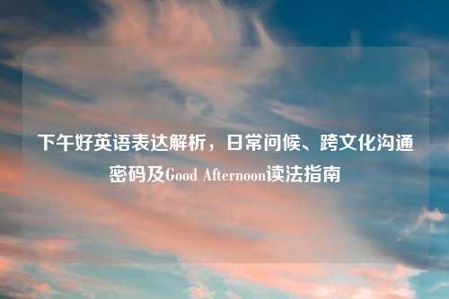 下午好英语表达解析，日常问候、跨文化沟通密码及Good Afternoon读法指南