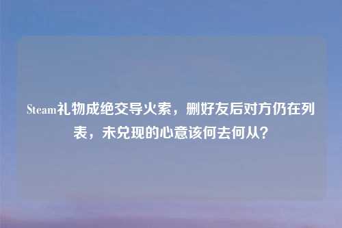 Steam礼物成绝交导火索，删好友后对方仍在列表，未兑现的心意该何去何从？