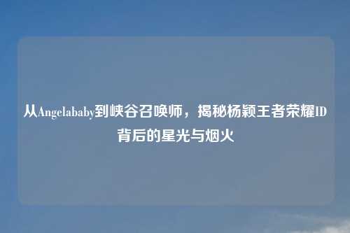从Angelababy到峡谷召唤师，揭秘杨颖王者荣耀ID背后的星光与烟火