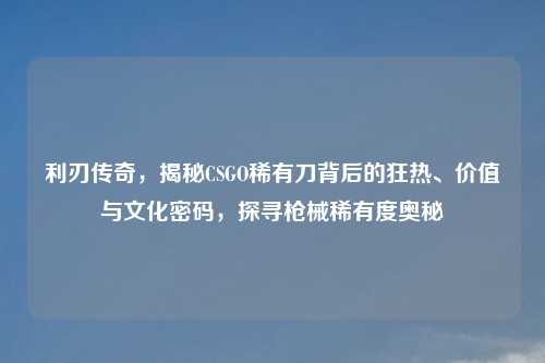 利刃传奇，揭秘CSGO稀有刀背后的狂热、价值与文化密码，探寻枪械稀有度奥秘